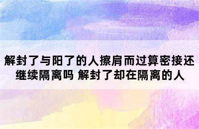 解封了与阳了的人擦肩而过算密接还继续隔离吗 解封了却在隔离的人